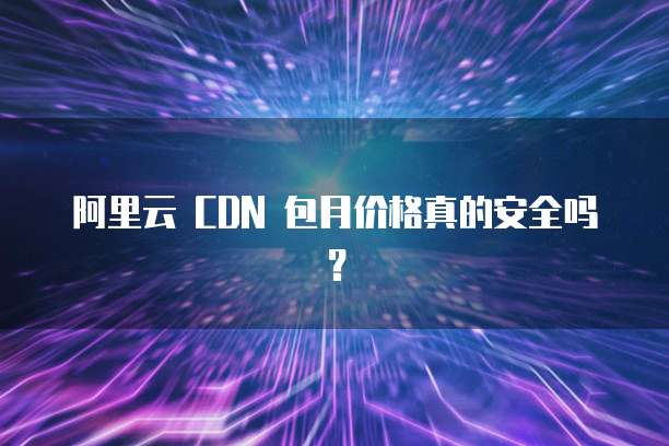 阿里云 CDN 包月价格真的安全吗?