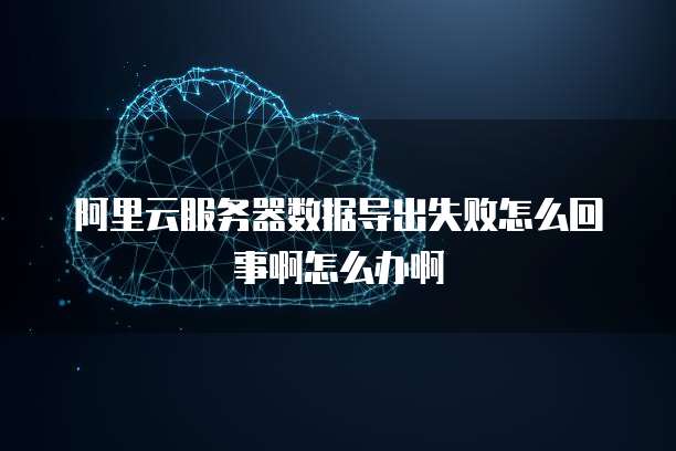 阿里云服务器数据导出失败怎么回事啊怎么办啊