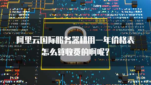 阿里云国际服务器租用一年价格表怎么算收费的啊呢?