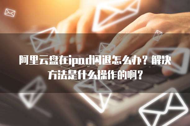 阿里云盘在ipad闪退怎么办?解决方法是什么操作的啊?
