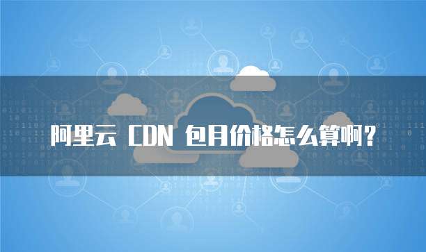 阿里云 CDN 包月价格怎么算啊?