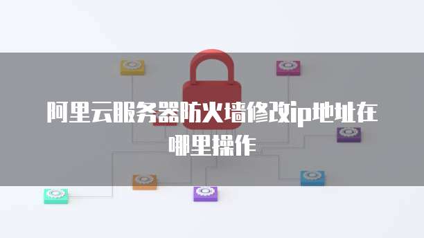 阿里云服务器防火墙修改ip地址在哪里操作