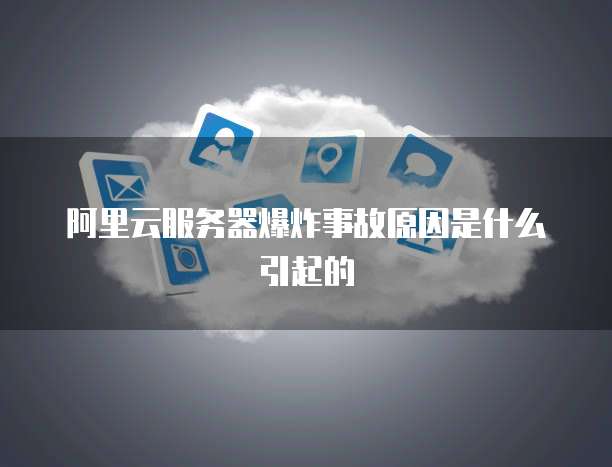 阿里云服务器爆炸事故原因是什么引起的