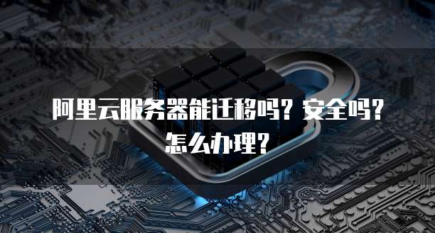 阿里云服务器能迁移吗?安全吗?怎么办理?