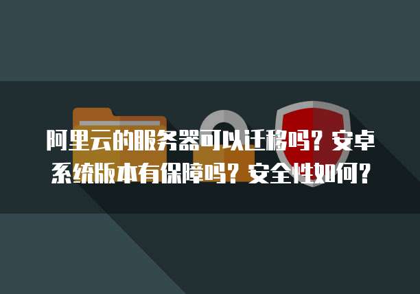 阿里云的服务器可以迁移吗?安卓系统版本有保障吗?安全性如何?