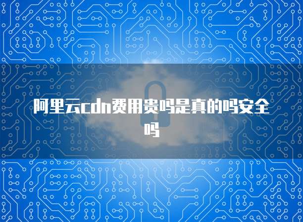 阿里云cdn费用贵吗是真的吗安全吗