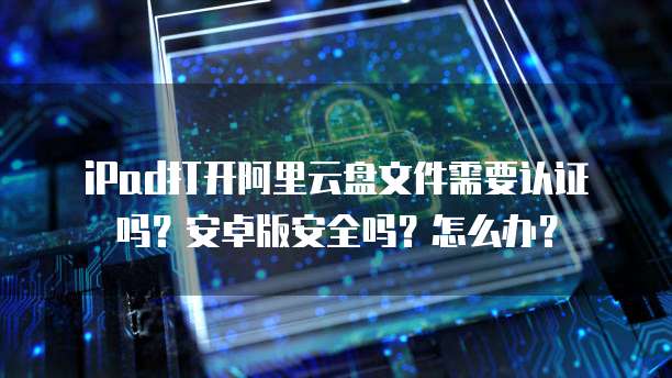 iPad打开阿里云盘文件需要认证吗？安卓版安全吗？怎么办？