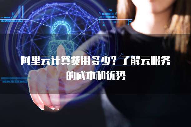 阿里云计算费用多少?了解云服务的成本和优势