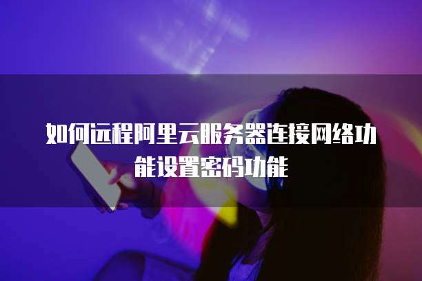 如何远程阿里云服务器连接网络功能设置密码功能