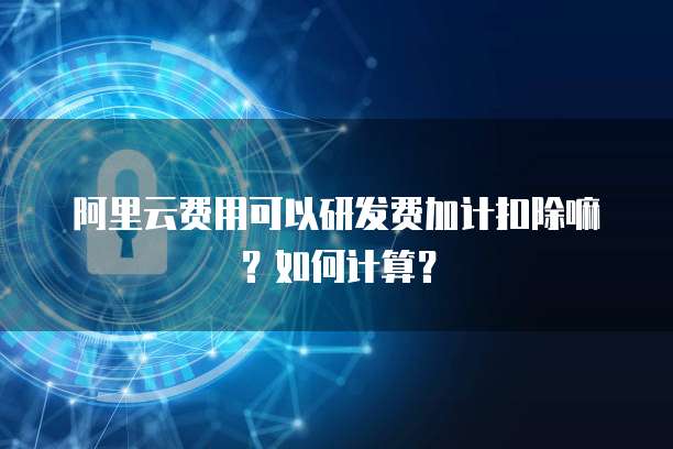 阿里云费用可以研发费加计扣除嘛？如何计算？