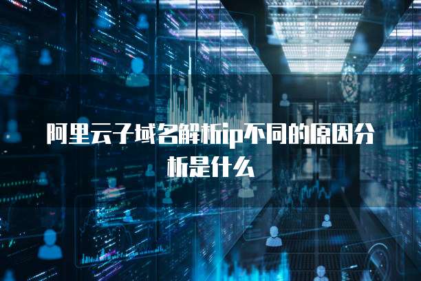 阿里云子域名解析ip不同的原因分析是什么