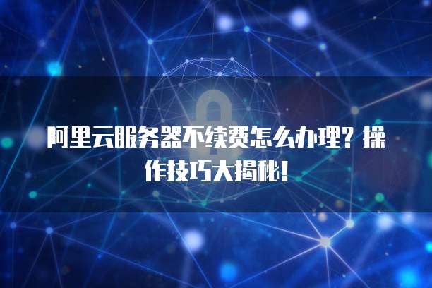 阿里云服务器不续费怎么办理?操作技巧大揭秘!