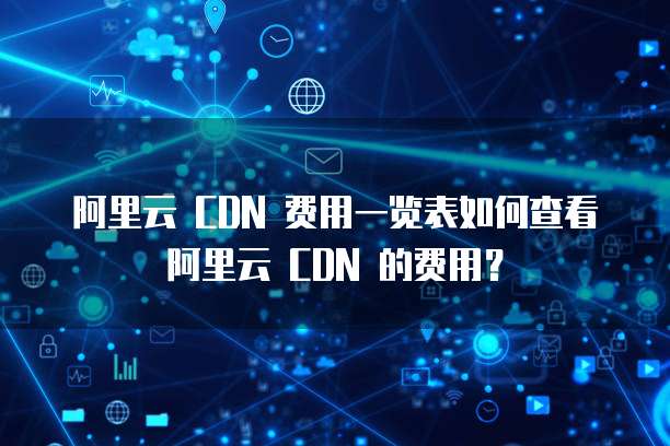 阿里云 CDN 费用一览表如何查看阿里云 CDN 的费用?
