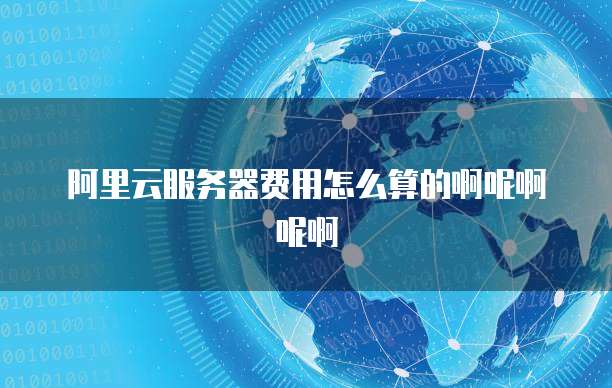 阿里云服务器费用怎么算的啊呢啊呢啊