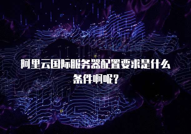 阿里云国际服务器配置要求是什么条件啊呢?