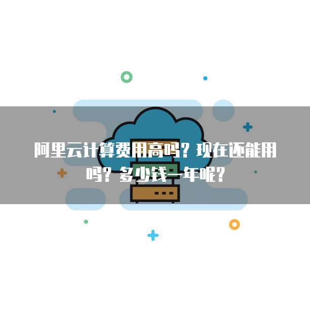 阿里云计算费用高吗?现在还能用吗?多少钱一年呢?