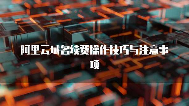阿里云域名续费操作技巧与注意事项