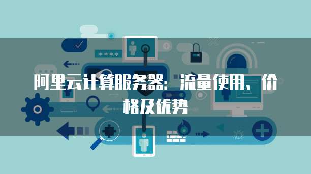 阿里云计算服务器:流量使用、价格及优势