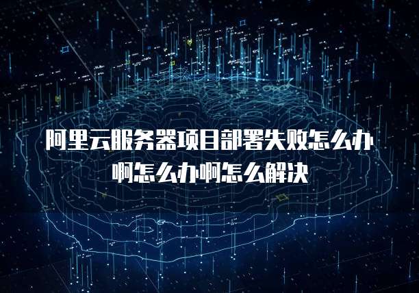 阿里云服务器项目部署失败怎么办啊怎么办啊怎么解决