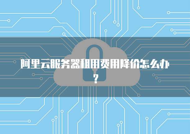 阿里云服务器租用费用降价怎么办?