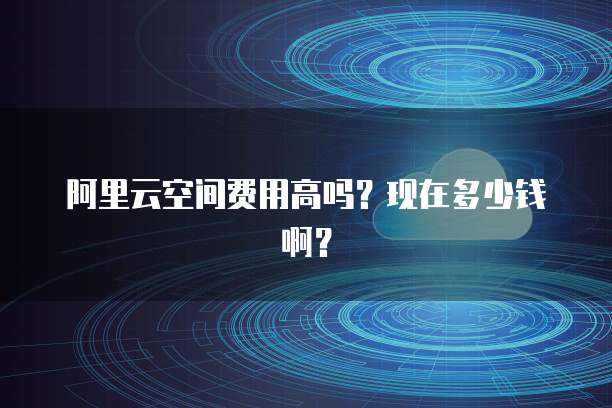 阿里云空间费用高吗?现在多少钱啊?