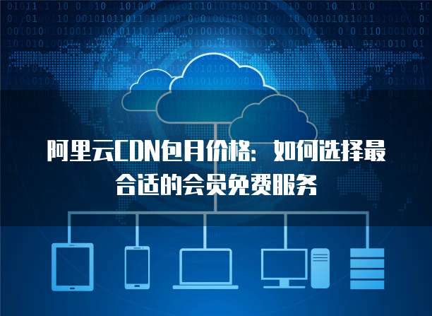 阿里云CDN包月价格:如何选择最合适的会员免费服务