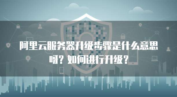 阿里云服务器升级步骤是什么意思呀?如何进行升级?
