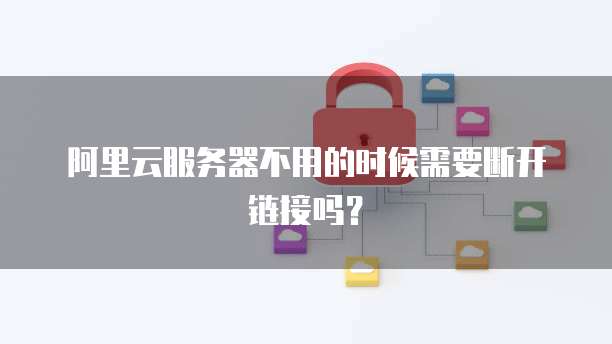 阿里云服务器不用的时候需要断开链接吗?