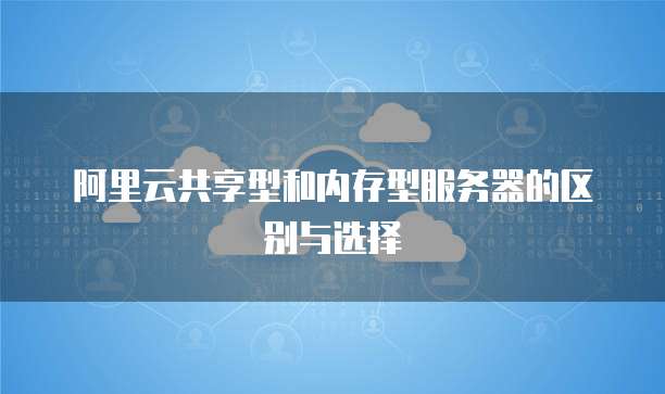阿里云共享型和内存型服务器的区别与选择