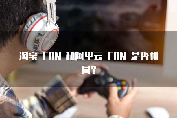 淘宝 CDN 和阿里云 CDN 是否相同?