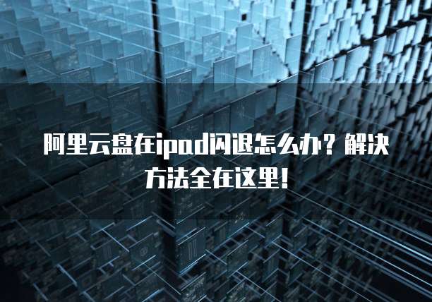 阿里云盘在ipad闪退怎么办?解决方法全在这里!