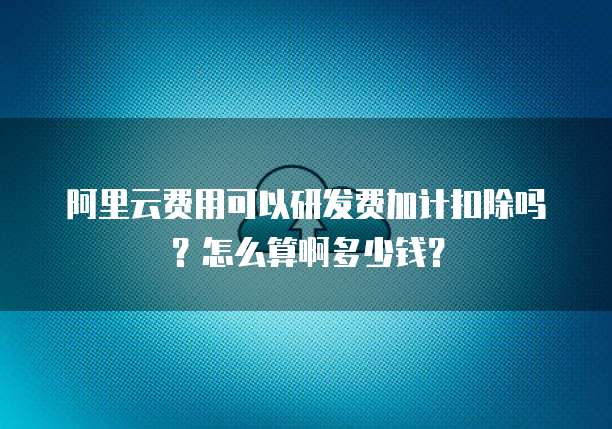 阿里云费用可以研发费加计扣除吗?怎么算啊多少钱?