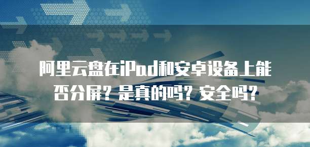 阿里云盘在iPad和安卓设备上能否分屏?是真的吗?安全吗?