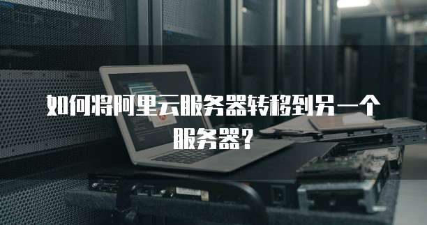如何将阿里云服务器转移到另一个服务器？