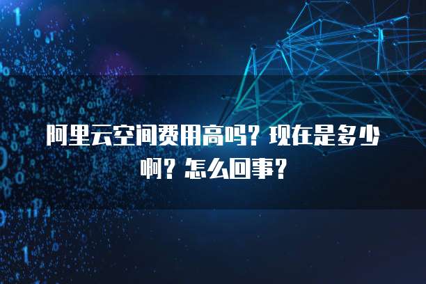 阿里云空间费用高吗？现在是多少啊？怎么回事？