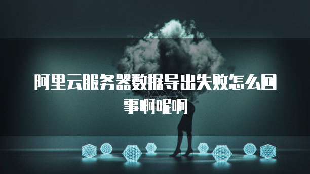 阿里云服务器数据导出失败怎么回事啊呢啊