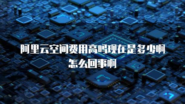 阿里云空间费用高吗现在是多少啊怎么回事啊