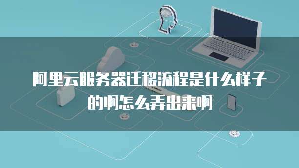 阿里云服务器迁移流程是什么样子的啊怎么弄出来啊