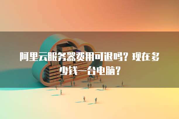 阿里云服务器费用可退吗?现在多少钱一台电脑?