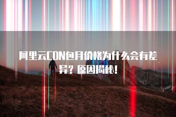 阿里云CDN包月价格为什么会有差异？原因揭秘！