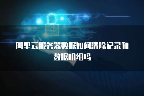 阿里云服务器数据如何清除记录和数据明细吗