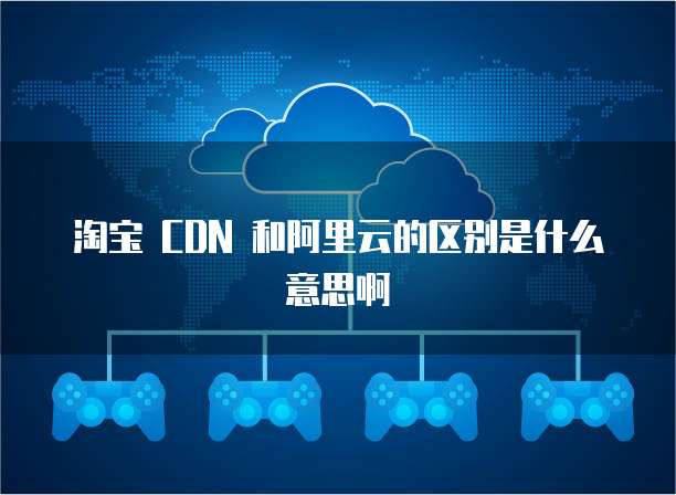 淘宝 CDN 和阿里云的区别是什么意思啊