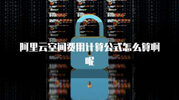 阿里云空间费用计算公式怎么算啊呢