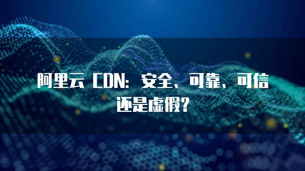 阿里云 CDN:安全、可靠、可信还是虚假?