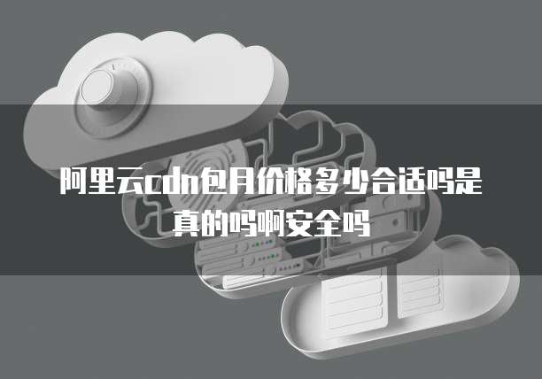 阿里云cdn包月价格多少合适吗是真的吗啊安全吗