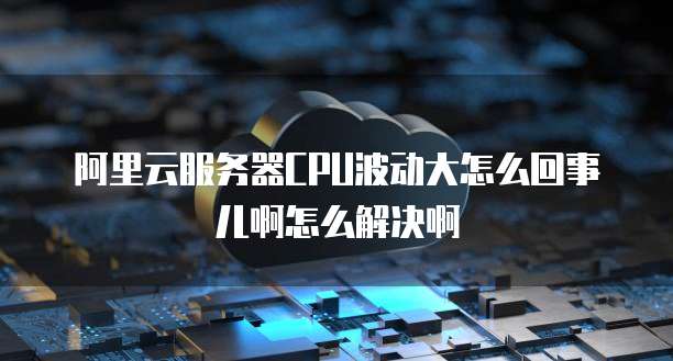 阿里云服务器CPU波动大怎么回事儿啊怎么解决啊