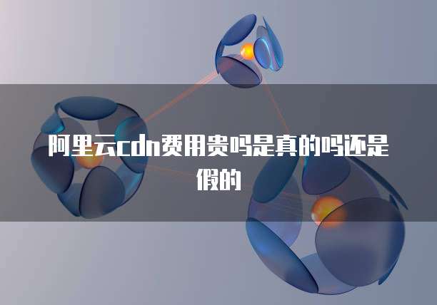 阿里云cdn费用贵吗是真的吗还是假的