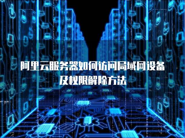 阿里云服务器如何访问局域网设备及权限解除方法