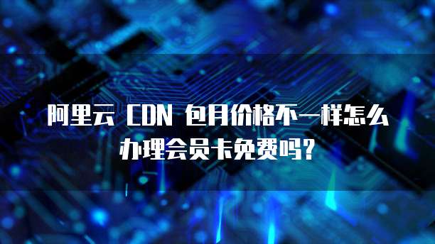 阿里云 CDN 包月价格不一样怎么办理会员卡免费吗?