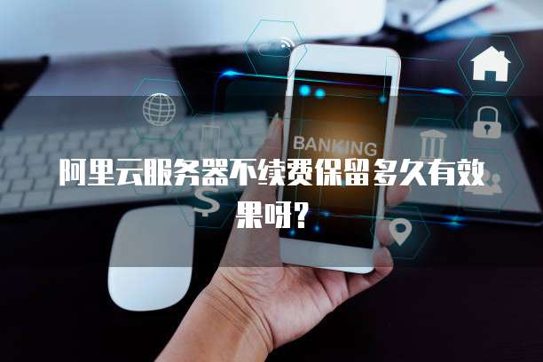 阿里云服务器不续费保留多久有效果呀?